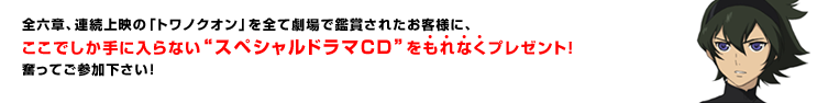 全六章、連続上映の「トワノクオン」を全て劇場で鑑賞されたお客様に、もれなくレアグッズをプレゼントする、全六章コンプリートキャンペーンの実施が決定しました。奮ってご参加下さい！