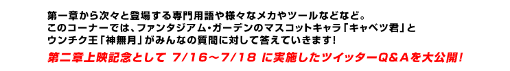 第一章から次々と登場する専門用語や様々なメカやツールなどなど。このコーナーでは、ファンタジアム・ガーデンのマスコットキャラ「キャベツ君」とウンチク王「神無月」がみんなの質問に対して答えていきます！